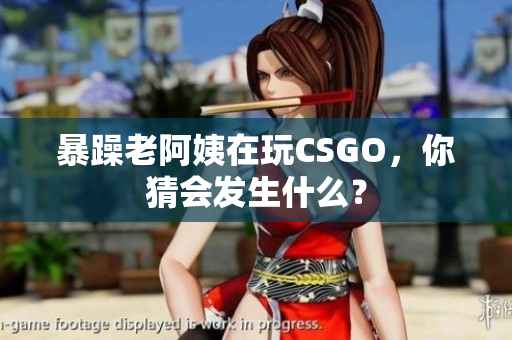 暴躁老阿姨在玩CSGO，你猜会发生什么？