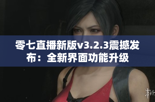 零七直播新版v3.2.3震撼发布：全新界面功能升级
