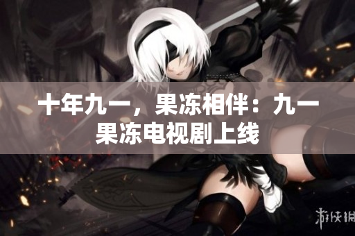 十年九一，果冻相伴：九一果冻电视剧上线