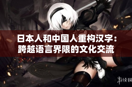 日本人和中国人重构汉字：跨越语言界限的文化交流