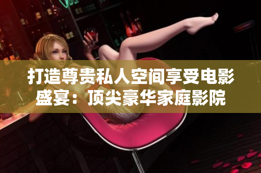打造尊贵私人空间享受电影盛宴：顶尖豪华家庭影院
