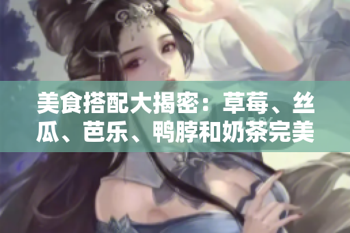 美食搭配大揭密：草莓、丝瓜、芭乐、鸭脖和奶茶完美搭配你绝对吃过瘾！