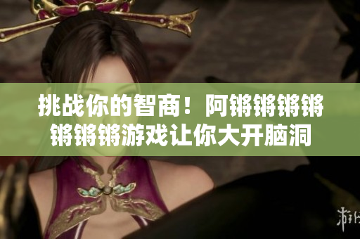 挑战你的智商！阿锵锵锵锵锵锵锵游戏让你大开脑洞
