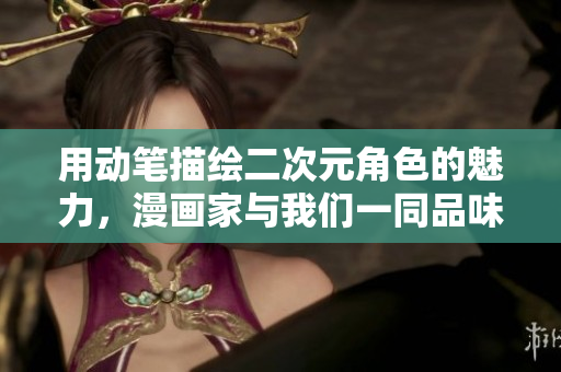 用动笔描绘二次元角色的魅力，漫画家与我们一同品味！