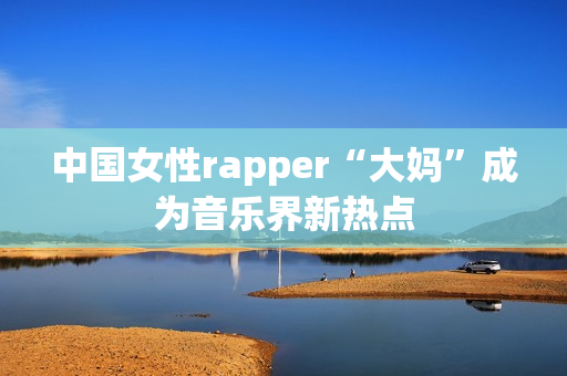 中国女性rapper“大妈”成为音乐界新热点