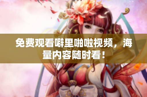 免费观看噼里啪啦视频，海量内容随时看！