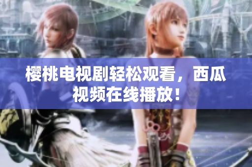 樱桃电视剧轻松观看，西瓜视频在线播放！