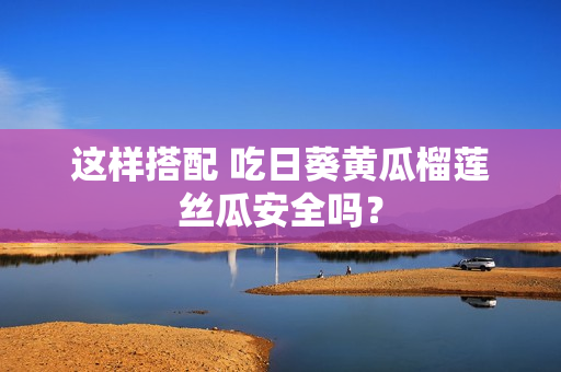 这样搭配 吃日葵黄瓜榴莲丝瓜安全吗？