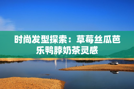 时尚发型探索：草莓丝瓜芭乐鸭脖奶茶灵感