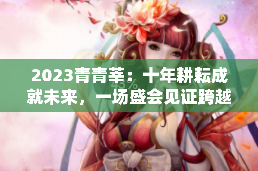 2023青青莘：十年耕耘成就未来，一场盛会见证跨越。