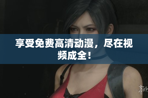 享受免费高清动漫，尽在视频成全！