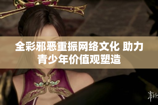 全彩邪恶重振网络文化 助力青少年价值观塑造