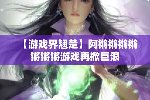【游戏界翘楚】阿锵锵锵锵锵锵锵游戏再掀巨浪