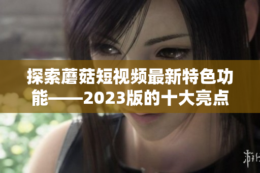 探索蘑菇短视频最新特色功能——2023版的十大亮点！
