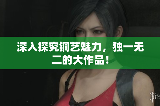 深入探究铜艺魅力，独一无二的大作品！