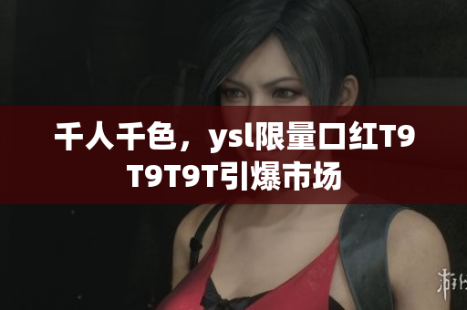 千人千色，ysl限量口红T9T9T9T引爆市场