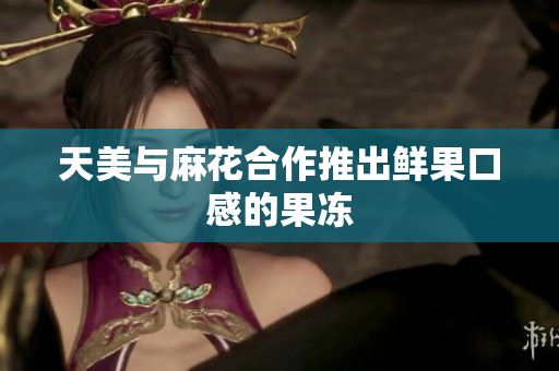 天美与麻花合作推出鲜果口感的果冻