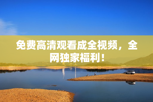 免费高清观看成全视频，全网独家福利！