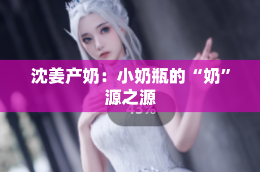 沈姜产奶：小奶瓶的“奶”源之源