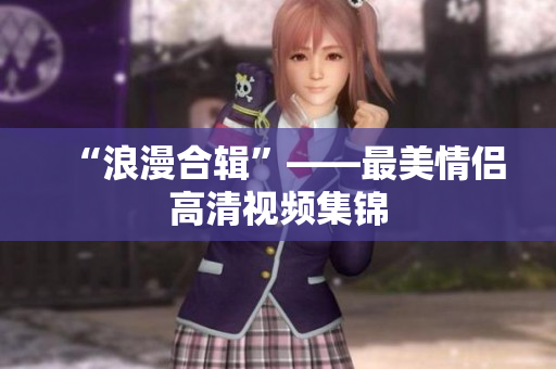 “浪漫合辑”——最美情侣高清视频集锦