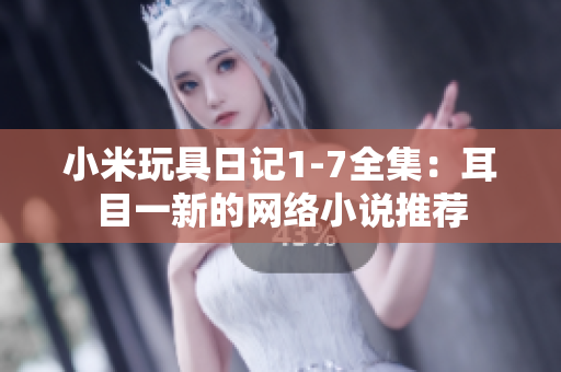 小米玩具日记1-7全集：耳目一新的网络小说推荐