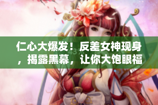 仁心大爆发！反差女神现身，揭露黑幕，让你大饱眼福！