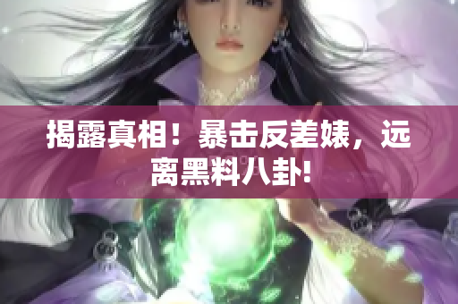揭露真相！暴击反差婊，远离黑料八卦!