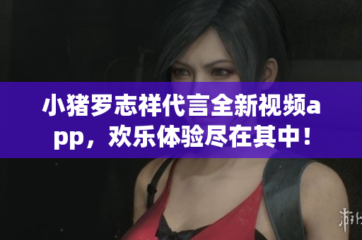 小猪罗志祥代言全新视频app，欢乐体验尽在其中！