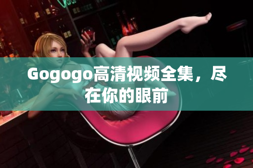 Gogogo高清视频全集，尽在你的眼前