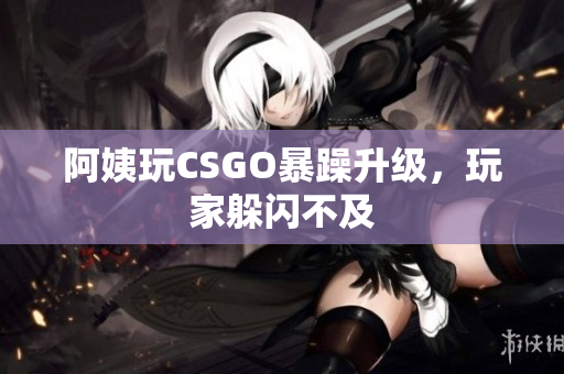 阿姨玩CSGO暴躁升级，玩家躲闪不及