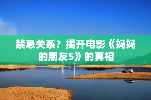 禁忌关系？揭开电影《妈妈的朋友5》的真相