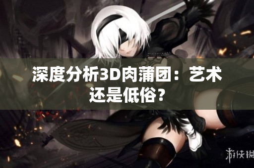 深度分析3D肉蒲团：艺术还是低俗？