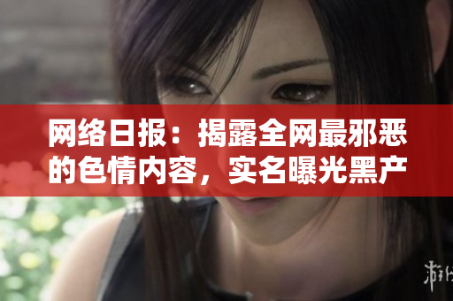 网络日报：揭露全网最邪恶的色情内容，实名曝光黑产产业链