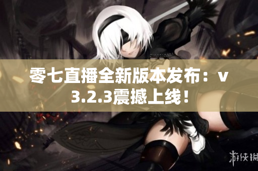 零七直播全新版本发布：v3.2.3震撼上线！