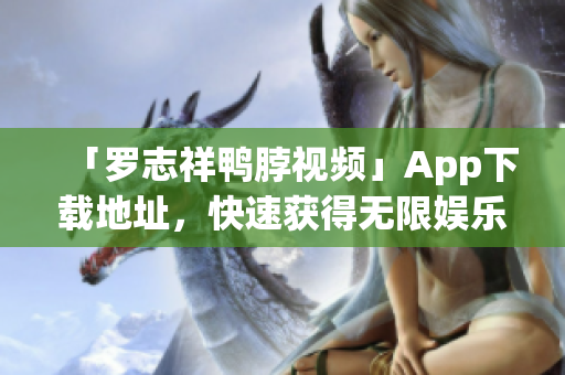 「罗志祥鸭脖视频」App下载地址，快速获得无限娱乐