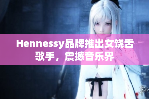 Hennessy品牌推出女饶舌歌手，震撼音乐界
