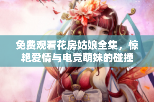 免费观看花房姑娘全集，惊艳爱情与电竞萌妹的碰撞