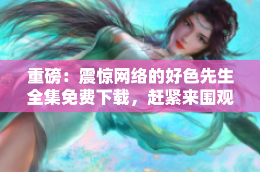 重磅：震惊网络的好色先生全集免费下载，赶紧来围观！