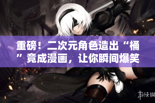 重磅！二次元角色造出“桶”竟成漫画，让你瞬间爆笑！