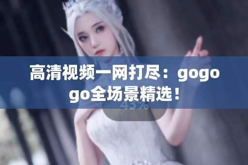 高清视频一网打尽：gogogo全场景精选！