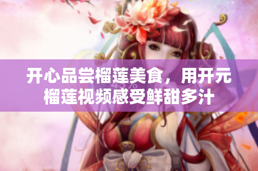 开心品尝榴莲美食，用开元榴莲视频感受鲜甜多汁