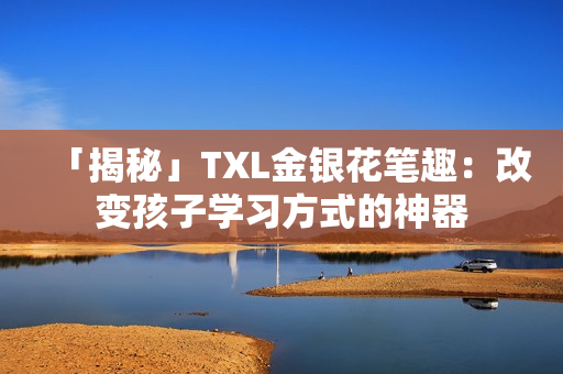 「揭秘」TXL金银花笔趣：改变孩子学习方式的神器