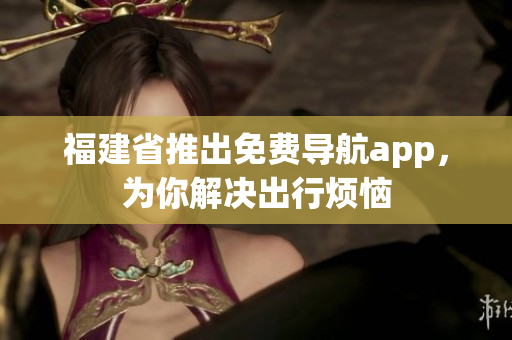 福建省推出免费导航app，为你解决出行烦恼