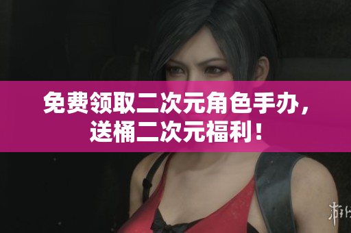 免费领取二次元角色手办，送桶二次元福利！