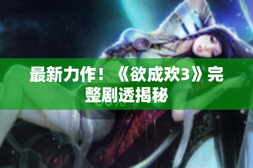 最新力作！《欲成欢3》完整剧透揭秘