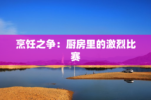 烹饪之争：厨房里的激烈比赛