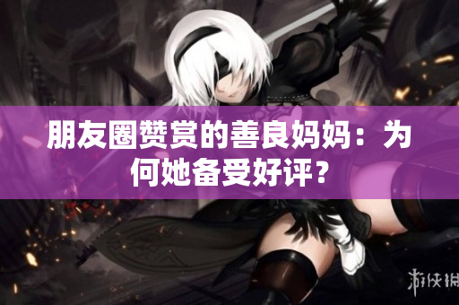 朋友圈赞赏的善良妈妈：为何她备受好评？
