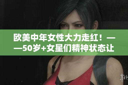 欧美中年女性大力走红！——50岁+女星们精神状态让人称赞