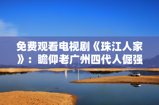 免费观看电视剧《珠江人家》：瞻仰老广州四代人倔强生命之路