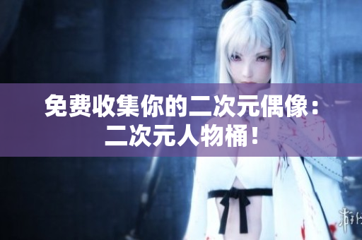 免费收集你的二次元偶像：二次元人物桶！
